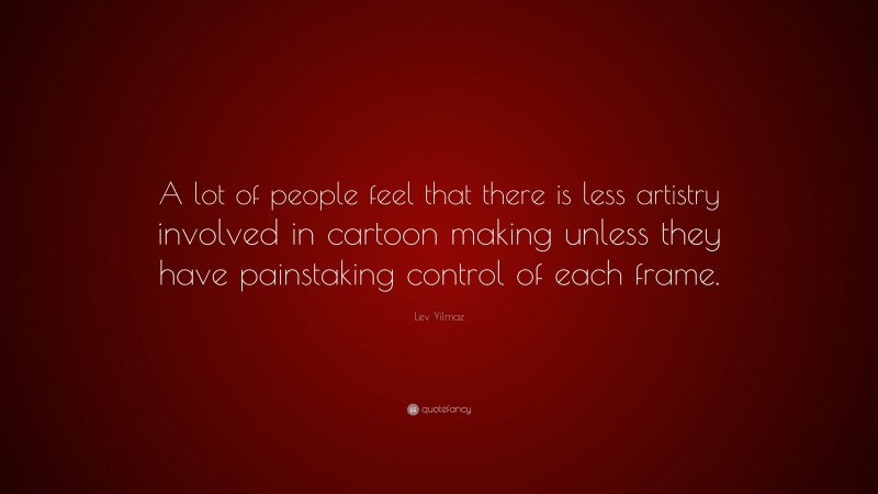 Lev Yilmaz Quote: “A lot of people feel that there is less artistry involved in cartoon making unless they have painstaking control of each frame.”