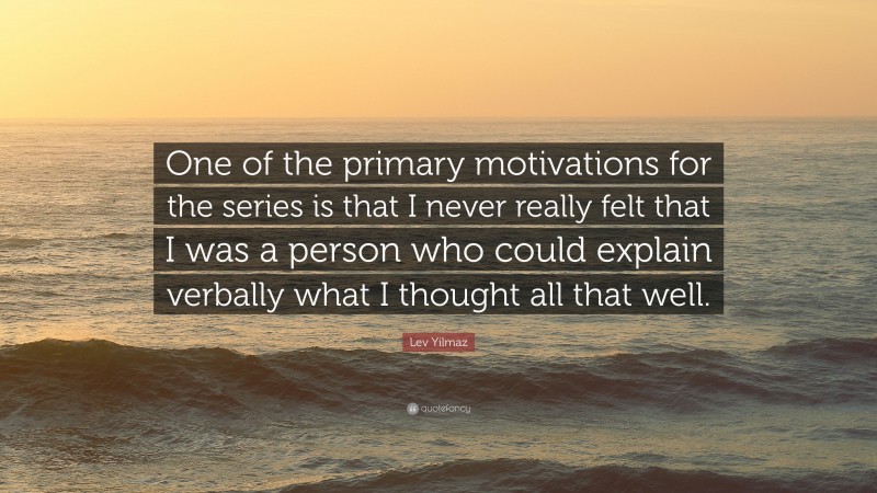 Lev Yilmaz Quote: “One of the primary motivations for the series is that I never really felt that I was a person who could explain verbally what I thought all that well.”