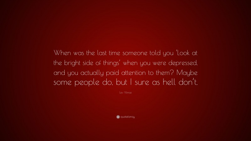 Lev Yilmaz Quote: “When was the last time someone told you ‘Look at the bright side of things’ when you were depressed, and you actually paid attention to them? Maybe some people do, but I sure as hell don’t.”