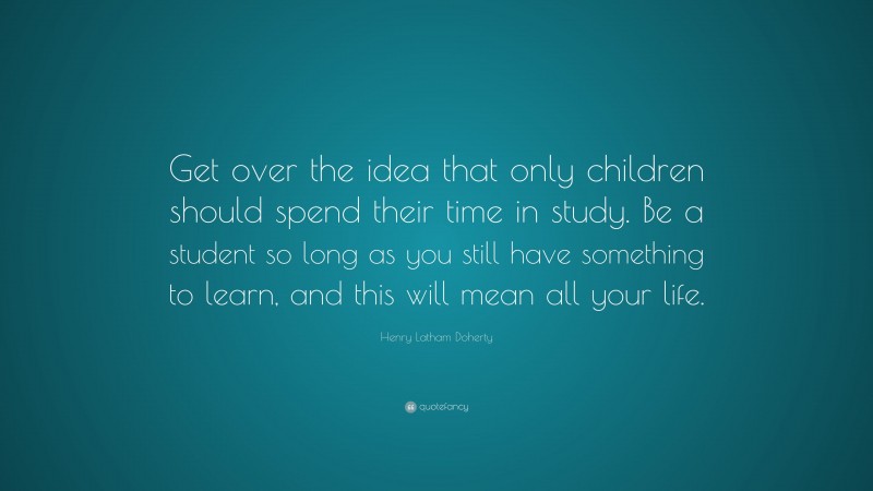Henry Latham Doherty Quote: “Get over the idea that only children should spend their time in study. Be a student so long as you still have something to learn, and this will mean all your life.”