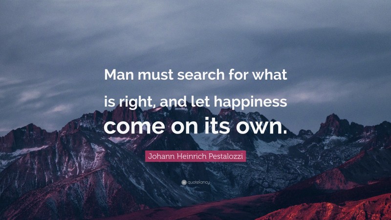 Johann Heinrich Pestalozzi Quote: “Man must search for what is right, and let happiness come on its own.”