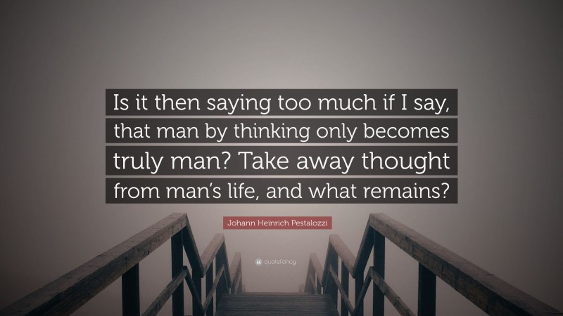 Johann Heinrich Pestalozzi Quote: “Is it then saying too much if I say, that man by thinking only becomes truly man? Take away thought from man’s life, and what remains?”