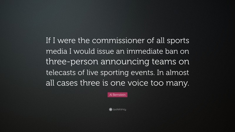 Al Bernstein Quote: “If I were the commissioner of all sports media I would issue an immediate ban on three-person announcing teams on telecasts of live sporting events. In almost all cases three is one voice too many.”