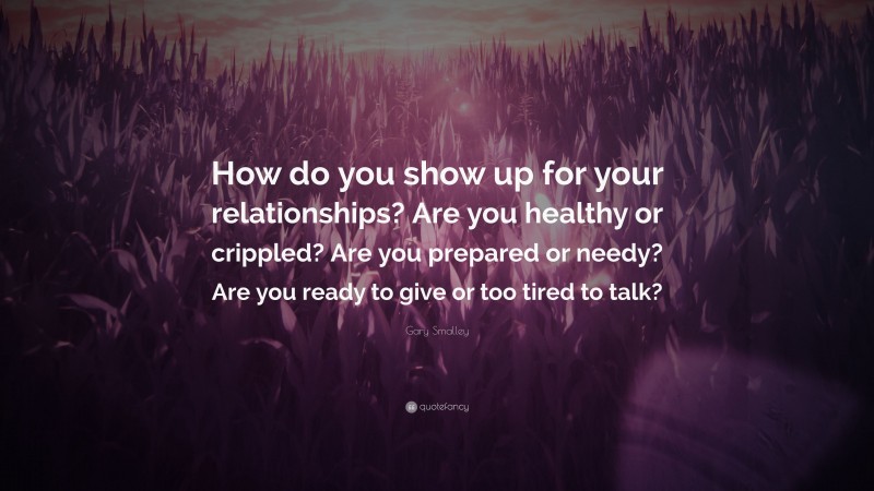 Gary Smalley Quote: “How do you show up for your relationships? Are you healthy or crippled? Are you prepared or needy? Are you ready to give or too tired to talk?”
