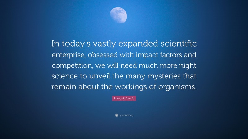 François Jacob Quote: “In today’s vastly expanded scientific enterprise, obsessed with impact factors and competition, we will need much more night science to unveil the many mysteries that remain about the workings of organisms.”