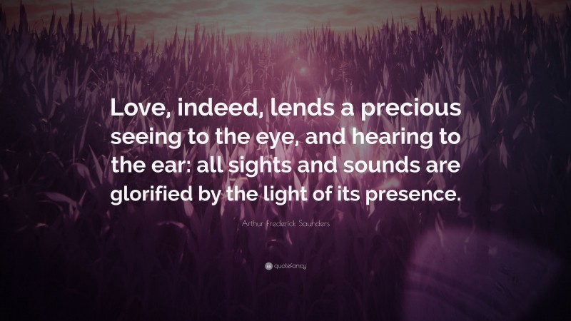 Arthur Frederick Saunders Quote: “Love, indeed, lends a precious seeing to the eye, and hearing to the ear: all sights and sounds are glorified by the light of its presence.”