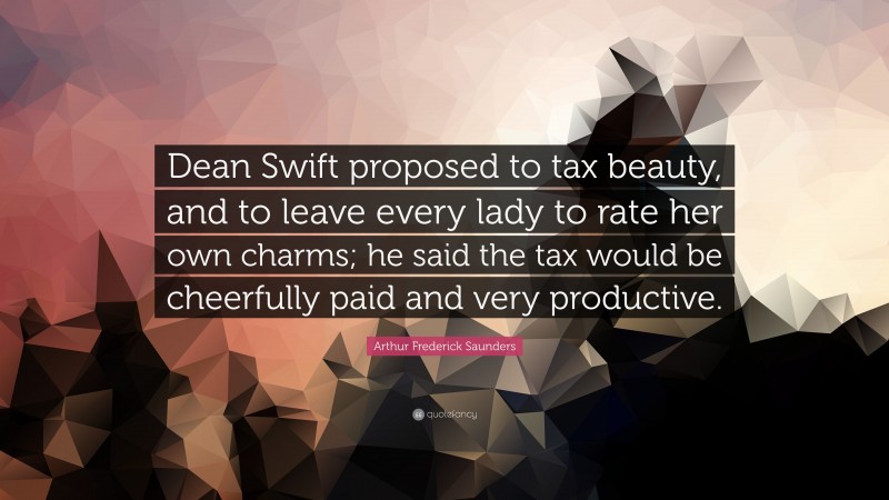 Arthur Frederick Saunders Quote: “Dean Swift proposed to tax beauty, and to leave every lady to rate her own charms; he said the tax would be cheerfully paid and very productive.”