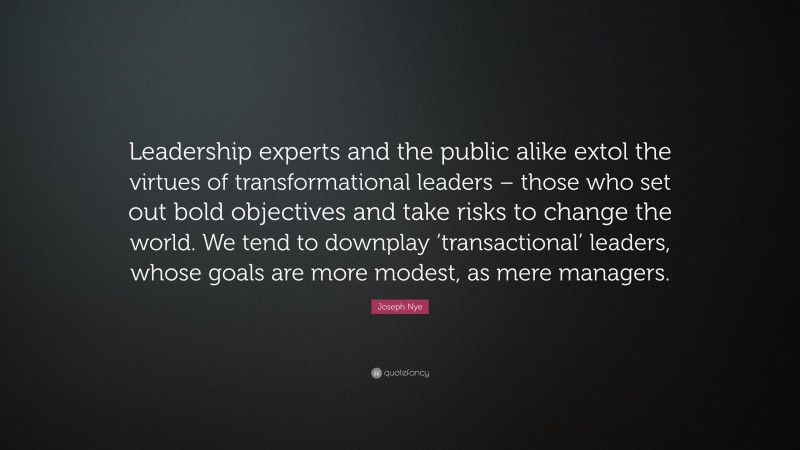 Joseph Nye Quote: “Leadership experts and the public alike extol the virtues of transformational leaders – those who set out bold objectives and take risks to change the world. We tend to downplay ‘transactional’ leaders, whose goals are more modest, as mere managers.”