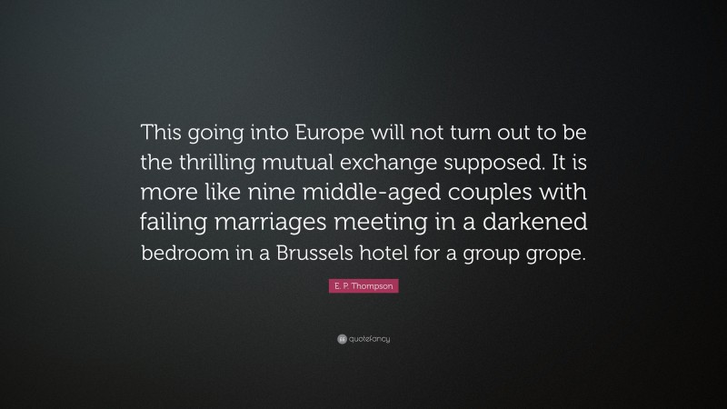 E. P. Thompson Quote: “This going into Europe will not turn out to be the thrilling mutual exchange supposed. It is more like nine middle-aged couples with failing marriages meeting in a darkened bedroom in a Brussels hotel for a group grope.”