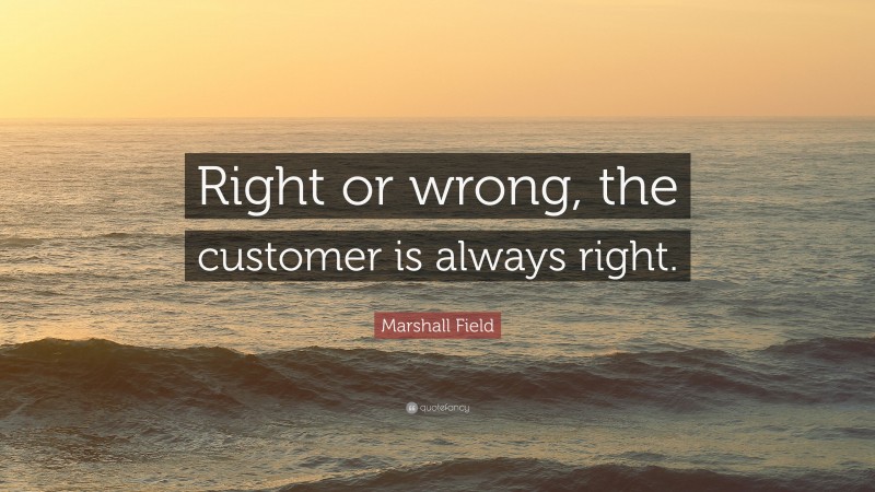 Marshall Field Quote: “Right or wrong, the customer is always right.”