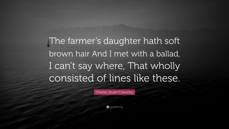 Charles Stuart Calverley Quote: “The farmer’s daughter hath soft brown hair And I met with a ballad, I can’t say where, That wholly consisted of lines like these.”