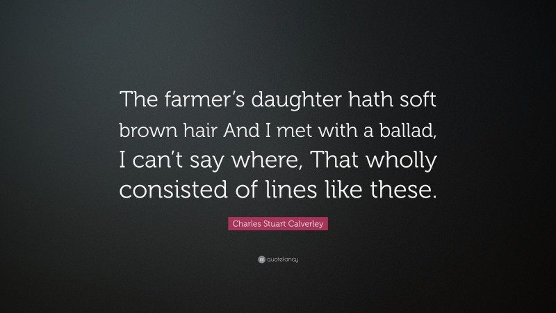 Charles Stuart Calverley Quote: “The farmer’s daughter hath soft brown hair And I met with a ballad, I can’t say where, That wholly consisted of lines like these.”