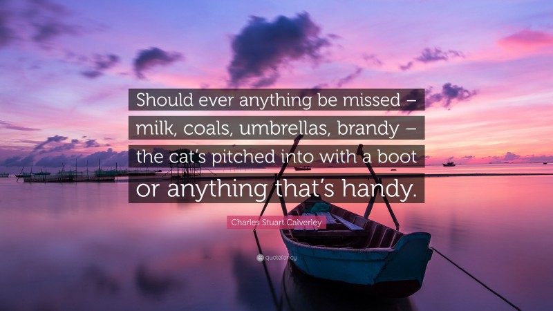 Charles Stuart Calverley Quote: “Should ever anything be missed – milk, coals, umbrellas, brandy – the cat’s pitched into with a boot or anything that’s handy.”