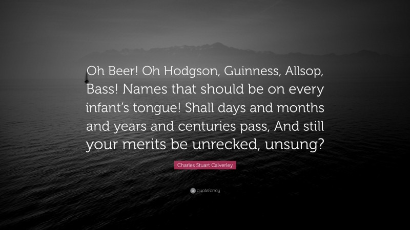 Charles Stuart Calverley Quote: “Oh Beer! Oh Hodgson, Guinness, Allsop, Bass! Names that should be on every infant’s tongue! Shall days and months and years and centuries pass, And still your merits be unrecked, unsung?”