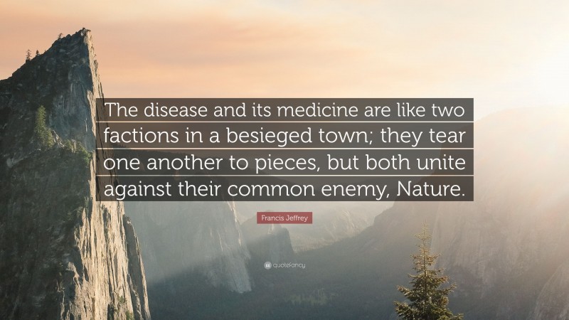 Francis Jeffrey Quote: “The disease and its medicine are like two factions in a besieged town; they tear one another to pieces, but both unite against their common enemy, Nature.”