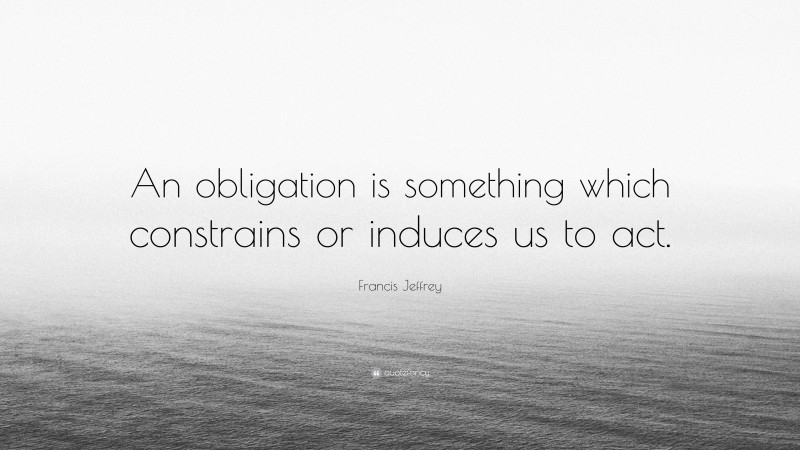 Francis Jeffrey Quote: “An obligation is something which constrains or induces us to act.”