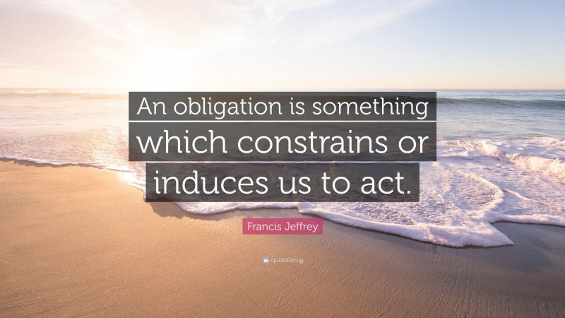Francis Jeffrey Quote: “An obligation is something which constrains or induces us to act.”