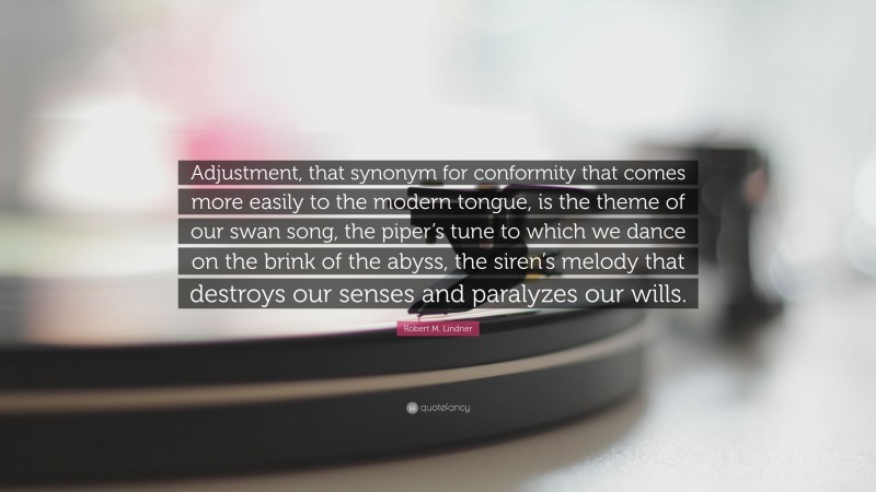 Robert M. Lindner Quote: “Adjustment, that synonym for conformity that comes more easily to the modern tongue, is the theme of our swan song, the piper’s tune to which we dance on the brink of the abyss, the siren’s melody that destroys our senses and paralyzes our wills.”