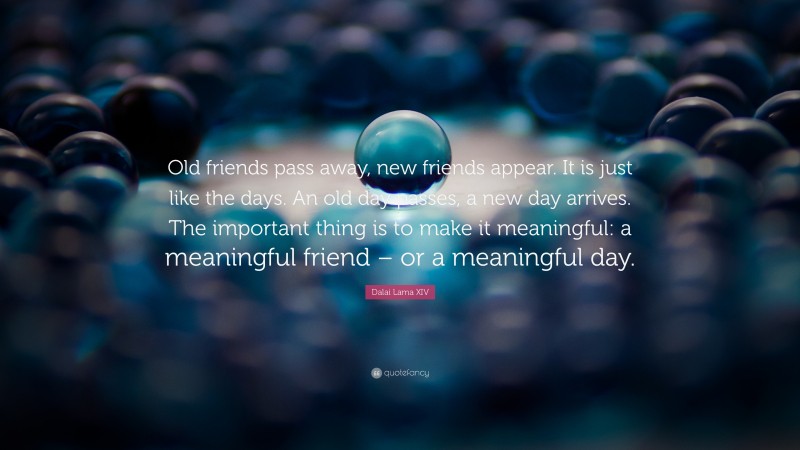 Dalai Lama XIV Quote: “Old friends pass away, new friends appear. It is just like the days. An old day passes, a new day arrives. The important thing is to make it meaningful: a meaningful friend – or a meaningful day.”