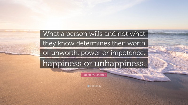 Robert M. Lindner Quote: “What a person wills and not what they know determines their worth or unworth, power or impotence, happiness or unhappiness.”