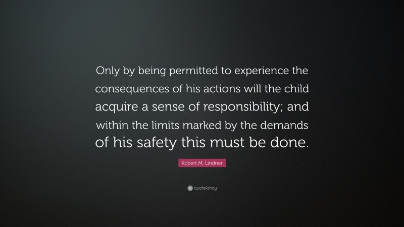 Robert M. Lindner Quote: “Only by being permitted to experience the consequences of his actions will the child acquire a sense of responsibility; and within the limits marked by the demands of his safety this must be done.”