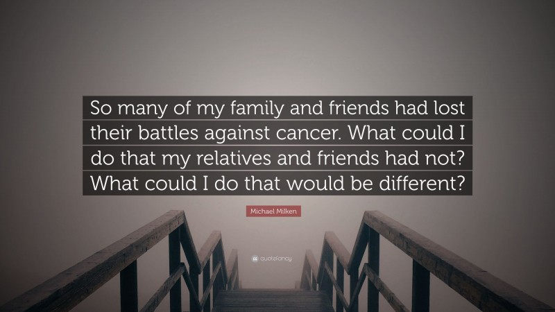 Michael Milken Quote: “So many of my family and friends had lost their battles against cancer. What could I do that my relatives and friends had not? What could I do that would be different?”