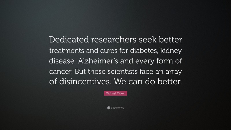Michael Milken Quote: “Dedicated researchers seek better treatments and cures for diabetes, kidney disease, Alzheimer’s and every form of cancer. But these scientists face an array of disincentives. We can do better.”