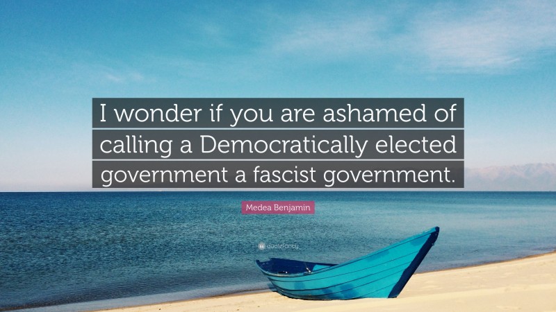 Medea Benjamin Quote: “I wonder if you are ashamed of calling a Democratically elected government a fascist government.”
