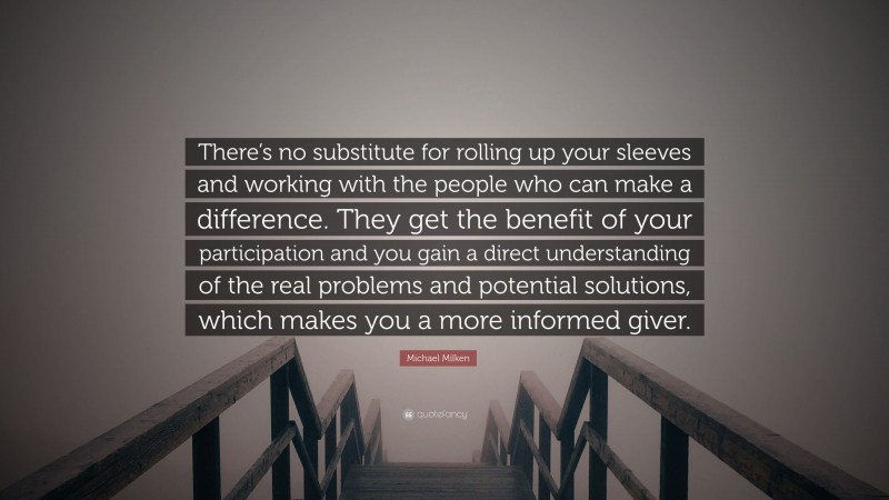 Michael Milken Quote: “There’s no substitute for rolling up your sleeves and working with the people who can make a difference. They get the benefit of your participation and you gain a direct understanding of the real problems and potential solutions, which makes you a more informed giver.”