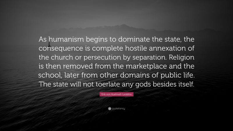 Erik von Kuehnelt-Leddihn Quote: “As humanism begins to dominate the state, the consequence is complete hostile annexation of the church or persecution by separation. Religion is then removed from the marketplace and the school, later from other domains of public life. The state will not toerlate any gods besides itself.”