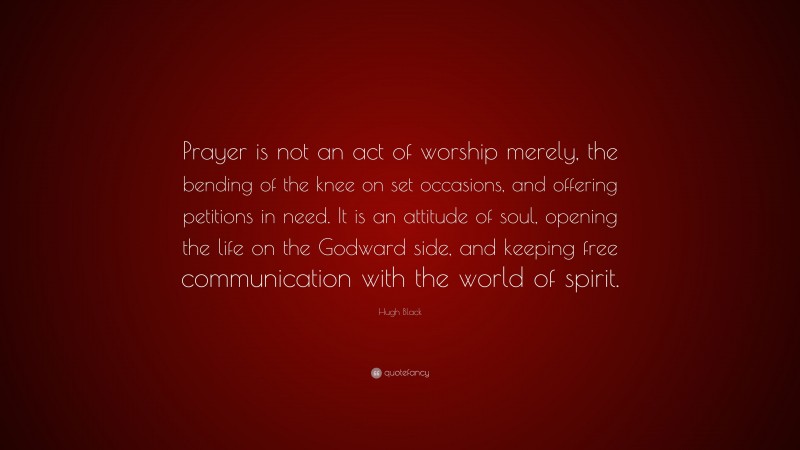 Hugh Black Quote: “Prayer is not an act of worship merely, the bending of the knee on set occasions, and offering petitions in need. It is an attitude of soul, opening the life on the Godward side, and keeping free communication with the world of spirit.”