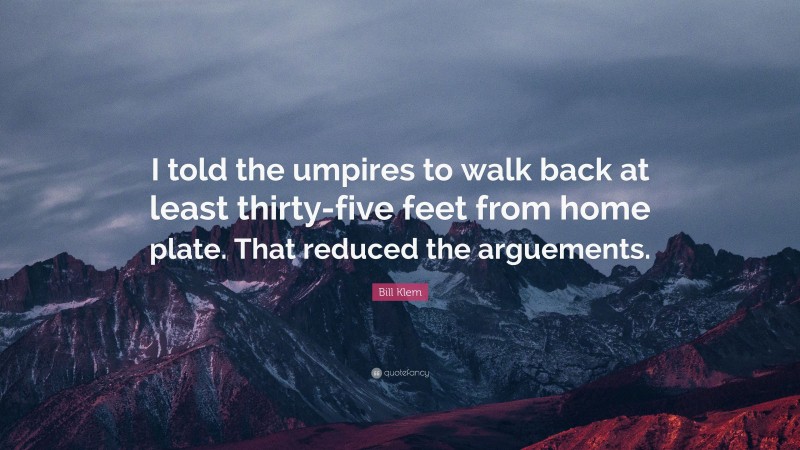 Bill Klem Quote: “I told the umpires to walk back at least thirty-five feet from home plate. That reduced the arguements.”