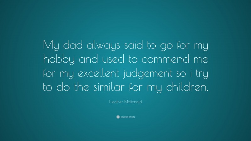 Heather McDonald Quote: “My dad always said to go for my hobby and used to commend me for my excellent judgement so i try to do the similar for my children.”