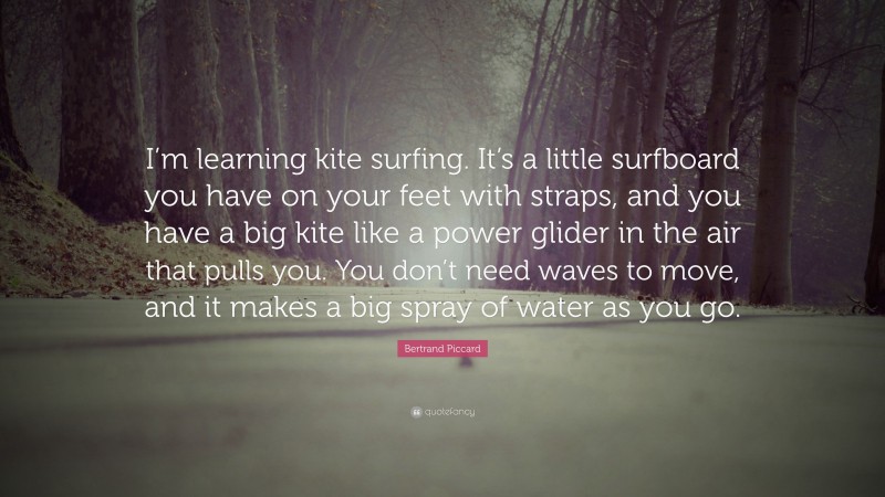 Bertrand Piccard Quote: “I’m learning kite surfing. It’s a little surfboard you have on your feet with straps, and you have a big kite like a power glider in the air that pulls you. You don’t need waves to move, and it makes a big spray of water as you go.”