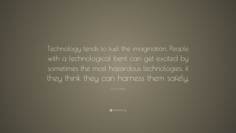 John Lindsay Quote: “Technology tends to fuel the imagination. People with a technological bent can get excited by sometimes the most hazardous technologies, if they think they can harness them safely.”