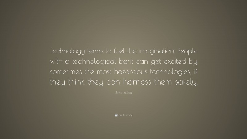 John Lindsay Quote: “Technology tends to fuel the imagination. People with a technological bent can get excited by sometimes the most hazardous technologies, if they think they can harness them safely.”