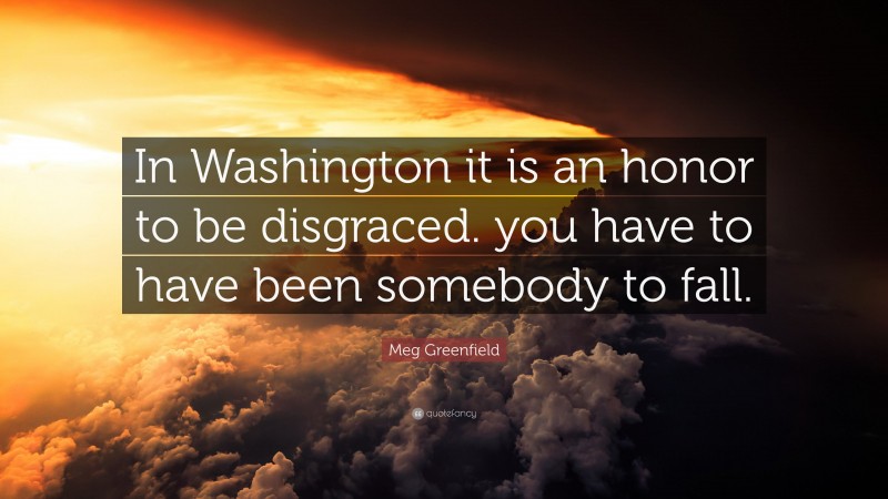 Meg Greenfield Quote: “In Washington it is an honor to be disgraced. you have to have been somebody to fall.”