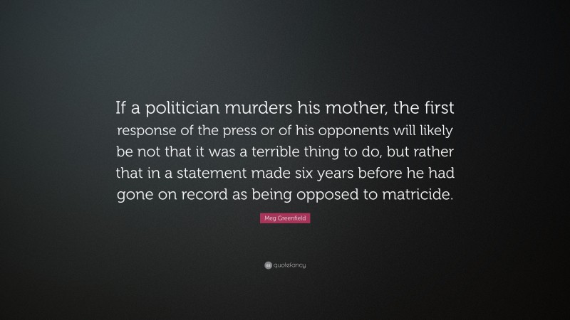 Meg Greenfield Quote: “If a politician murders his mother, the first response of the press or of his opponents will likely be not that it was a terrible thing to do, but rather that in a statement made six years before he had gone on record as being opposed to matricide.”