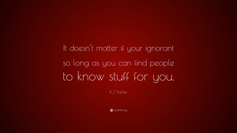 K.J. Parker Quote: “It doesn’t matter if your ignorant so long as you can find people to know stuff for you.”