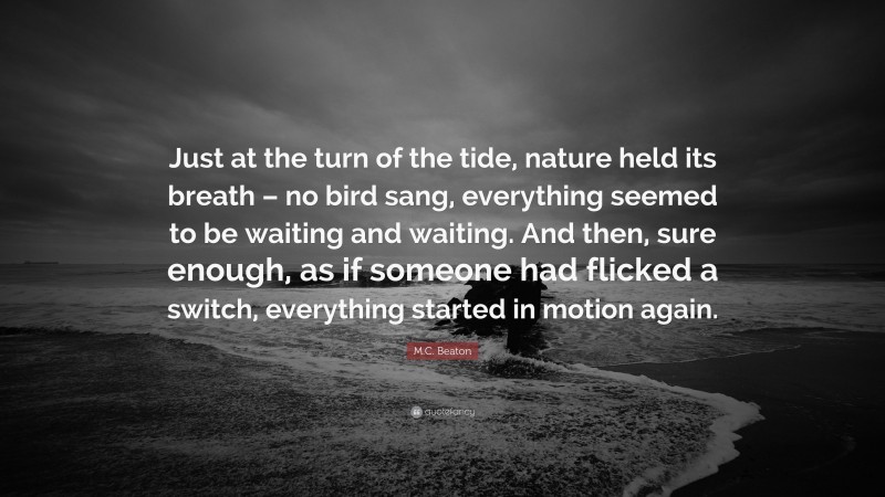 M.C. Beaton Quote: “Just at the turn of the tide, nature held its breath – no bird sang, everything seemed to be waiting and waiting. And then, sure enough, as if someone had flicked a switch, everything started in motion again.”