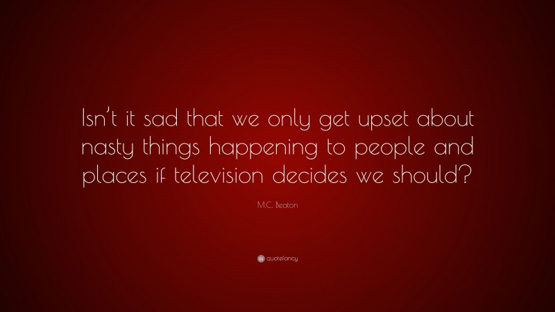 M.C. Beaton Quote: “Isn’t it sad that we only get upset about nasty things happening to people and places if television decides we should?”