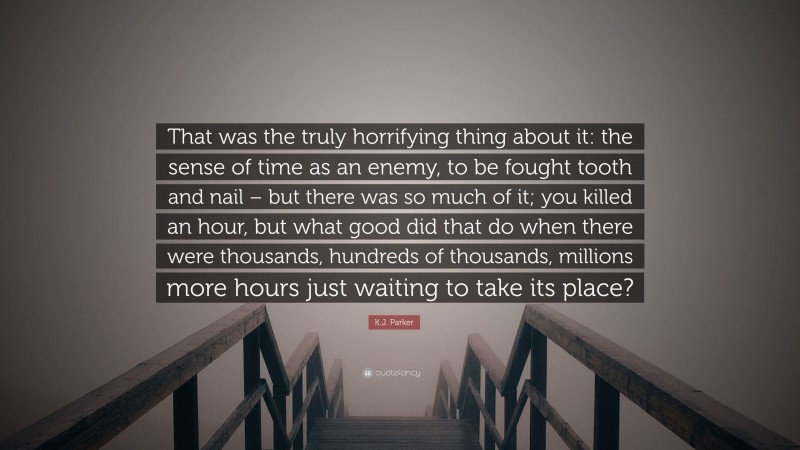 K.J. Parker Quote: “That was the truly horrifying thing about it: the sense of time as an enemy, to be fought tooth and nail – but there was so much of it; you killed an hour, but what good did that do when there were thousands, hundreds of thousands, millions more hours just waiting to take its place?”