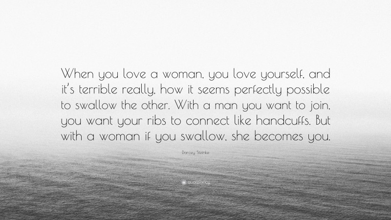 Darcey Steinke Quote: “When you love a woman, you love yourself, and it’s terrible really, how it seems perfectly possible to swallow the other. With a man you want to join, you want your ribs to connect like handcuffs. But with a woman if you swallow, she becomes you.”