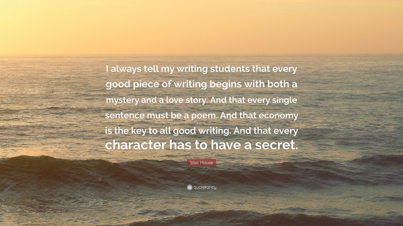 Silas House Quote: “I always tell my writing students that every good piece of writing begins with both a mystery and a love story. And that every single sentence must be a poem. And that economy is the key to all good writing. And that every character has to have a secret.”