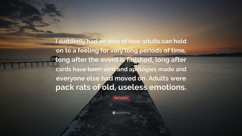 Reif Larsen Quote: “I suddenly had an idea of how adults can hold on to a feeling for very long periods of time, long after the event is finished, long after cards have been sent and apologies made and everyone else had moved on. Adults were pack rats of old, useless emotions.”