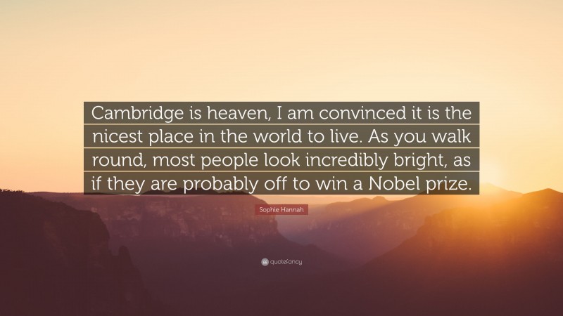 Sophie Hannah Quote: “Cambridge is heaven, I am convinced it is the nicest place in the world to live. As you walk round, most people look incredibly bright, as if they are probably off to win a Nobel prize.”