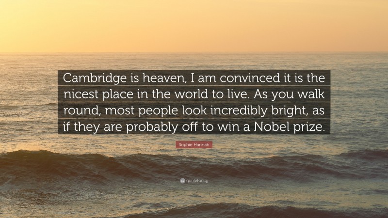 Sophie Hannah Quote: “Cambridge is heaven, I am convinced it is the nicest place in the world to live. As you walk round, most people look incredibly bright, as if they are probably off to win a Nobel prize.”