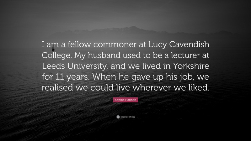 Sophie Hannah Quote: “I am a fellow commoner at Lucy Cavendish College. My husband used to be a lecturer at Leeds University, and we lived in Yorkshire for 11 years. When he gave up his job, we realised we could live wherever we liked.”