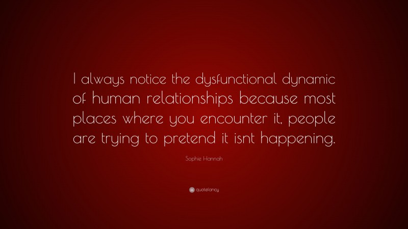 Sophie Hannah Quote: “I always notice the dysfunctional dynamic of human relationships because most places where you encounter it, people are trying to pretend it isnt happening.”