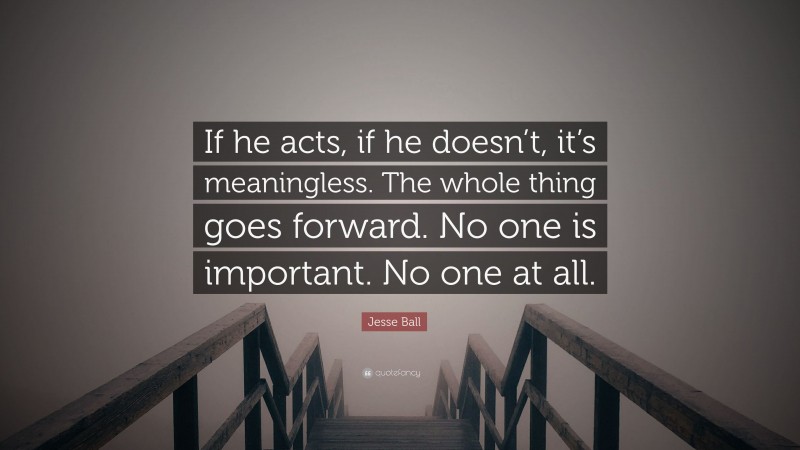Jesse Ball Quote: “If he acts, if he doesn’t, it’s meaningless. The whole thing goes forward. No one is important. No one at all.”